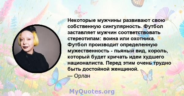 Некоторые мужчины развивают свою собственную сингулярность. Футбол заставляет мужчин соответствовать стереотипам: воина или охотника. Футбол производит определенную мужественность - пьяный вид, король, который будет