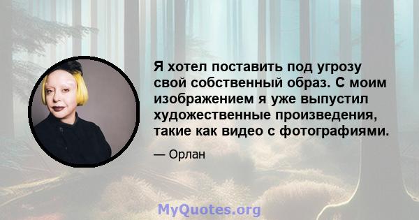 Я хотел поставить под угрозу свой собственный образ. С моим изображением я уже выпустил художественные произведения, такие как видео с фотографиями.