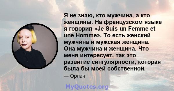 Я не знаю, кто мужчина, а кто женщины. На французском языке я говорил «Je Suis un Femme et une Homme». То есть женский мужчина и мужская женщина. Она мужчина и женщина. Что меня интересует, так это развитие