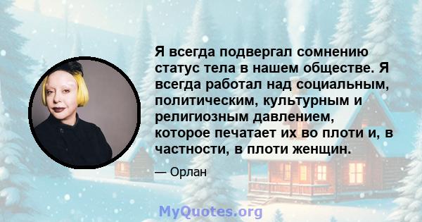 Я всегда подвергал сомнению статус тела в нашем обществе. Я всегда работал над социальным, политическим, культурным и религиозным давлением, которое печатает их во плоти и, в частности, в плоти женщин.