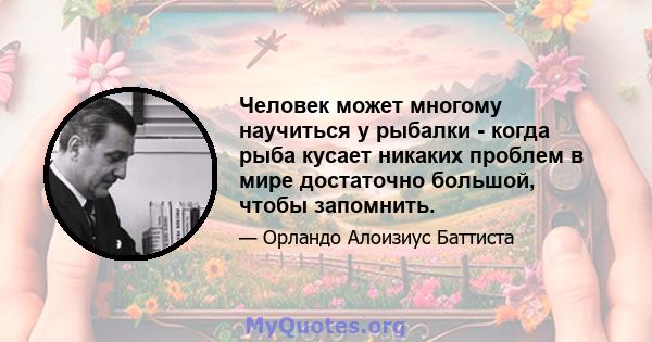 Человек может многому научиться у рыбалки - когда рыба кусает никаких проблем в мире достаточно большой, чтобы запомнить.