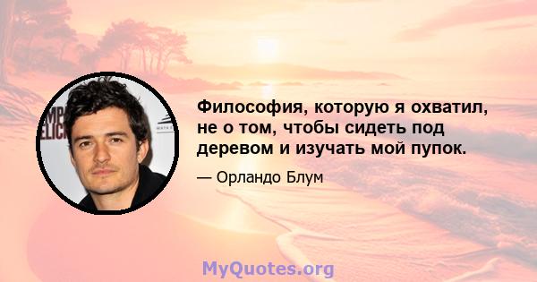 Философия, которую я охватил, не о том, чтобы сидеть под деревом и изучать мой пупок.