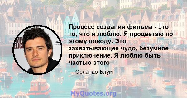 Процесс создания фильма - это то, что я люблю. Я процветаю по этому поводу. Это захватывающее чудо, безумное приключение. Я люблю быть частью этого