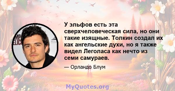 У эльфов есть эта сверхчеловеческая сила, но они такие изящные. Толкин создал их как ангельские духи, но я также видел Леголаса как нечто из семи самураев.