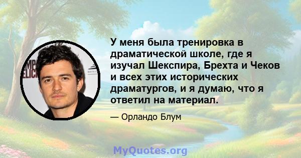 У меня была тренировка в драматической школе, где я изучал Шекспира, Брехта и Чеков и всех этих исторических драматургов, и я думаю, что я ответил на материал.