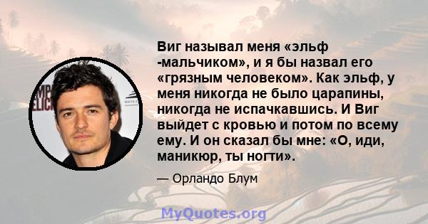 Виг называл меня «эльф -мальчиком», и я бы назвал его «грязным человеком». Как эльф, у меня никогда не было царапины, никогда не испачкавшись. И Виг выйдет с кровью и потом по всему ему. И он сказал бы мне: «О, иди,