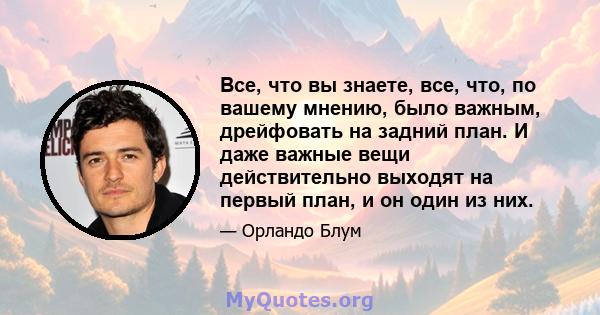 Все, что вы знаете, все, что, по вашему мнению, было важным, дрейфовать на задний план. И даже важные вещи действительно выходят на первый план, и он один из них.