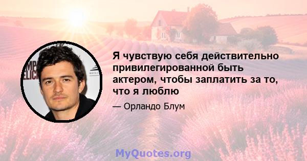 Я чувствую себя действительно привилегированной быть актером, чтобы заплатить за то, что я люблю