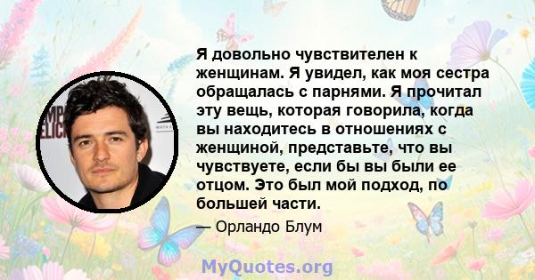 Я довольно чувствителен к женщинам. Я увидел, как моя сестра обращалась с парнями. Я прочитал эту вещь, которая говорила, когда вы находитесь в отношениях с женщиной, представьте, что вы чувствуете, если бы вы были ее