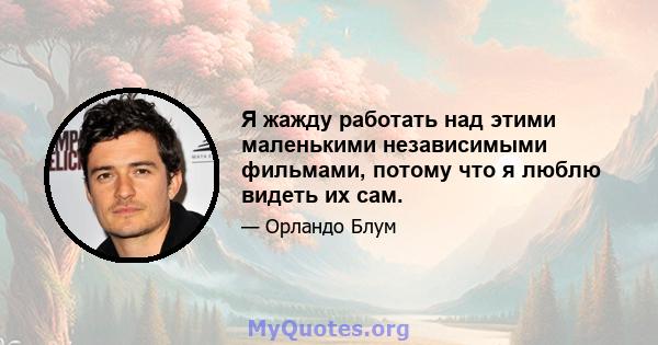 Я жажду работать над этими маленькими независимыми фильмами, потому что я люблю видеть их сам.