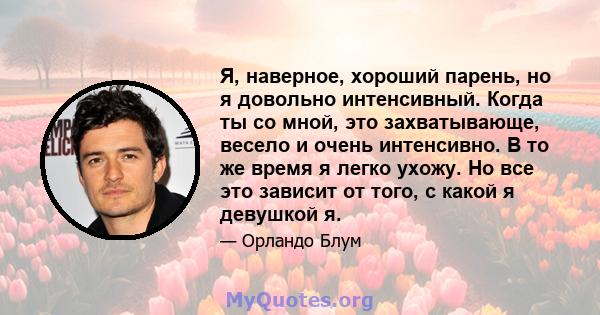 Я, наверное, хороший парень, но я довольно интенсивный. Когда ты со мной, это захватывающе, весело и очень интенсивно. В то же время я легко ухожу. Но все это зависит от того, с какой я девушкой я.