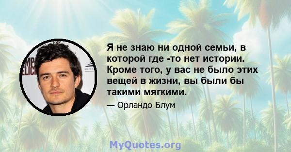 Я не знаю ни одной семьи, в которой где -то нет истории. Кроме того, у вас не было этих вещей в жизни, вы были бы такими мягкими.