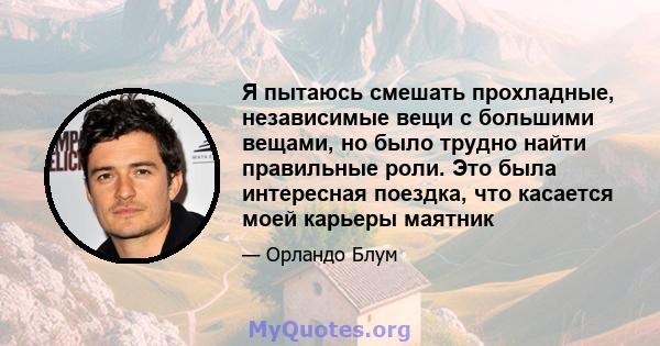 Я пытаюсь смешать прохладные, независимые вещи с большими вещами, но было трудно найти правильные роли. Это была интересная поездка, что касается моей карьеры маятник