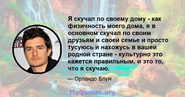 Я скучал по своему дому - как физичность моего дома, я в основном скучал по своим друзьям и своей семье и просто тусуюсь и нахожусь в вашей родной стране - культурно это кажется правильным, и это то, что я скучаю.