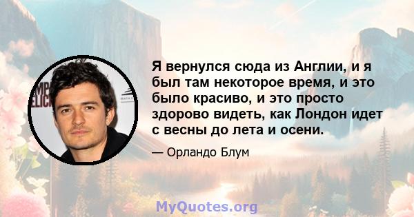 Я вернулся сюда из Англии, и я был там некоторое время, и это было красиво, и это просто здорово видеть, как Лондон идет с весны до лета и осени.