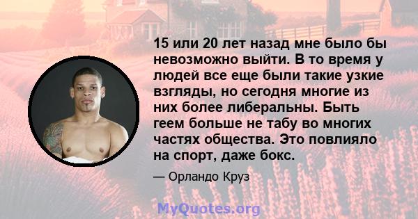 15 или 20 лет назад мне было бы невозможно выйти. В то время у людей все еще были такие узкие взгляды, но сегодня многие из них более либеральны. Быть геем больше не табу во многих частях общества. Это повлияло на