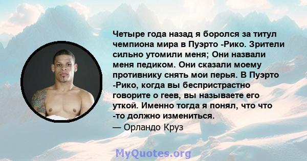 Четыре года назад я боролся за титул чемпиона мира в Пуэрто -Рико. Зрители сильно утомили меня; Они назвали меня педиком. Они сказали моему противнику снять мои перья. В Пуэрто -Рико, когда вы беспристрастно говорите о