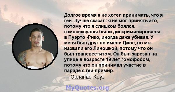 Долгое время я не хотел принимать, что я гей. Лучше сказал: я не мог принять это, потому что я слишком боялся. гомосексуалы были дискриминированы в Пуэрто -Рико, иногда даже убивая. У меня был друг по имени Джос, но мы