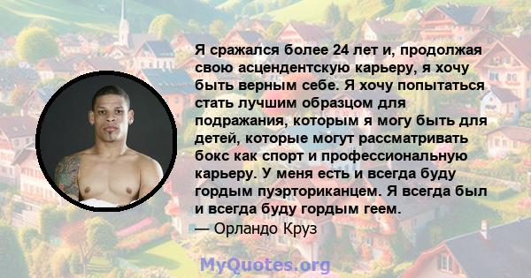 Я сражался более 24 лет и, продолжая свою асцендентскую карьеру, я хочу быть верным себе. Я хочу попытаться стать лучшим образцом для подражания, которым я могу быть для детей, которые могут рассматривать бокс как спорт 