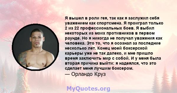 Я вышел в роли гея, так как я заслужил себя уважением как спортсмена. Я проиграл только 2 из 22 профессиональных боев. Я выбил некоторых из моих противников в первом раунде. Но я никогда не получал уважения как