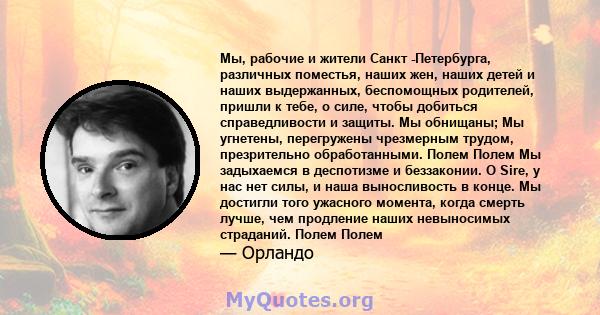 Мы, рабочие и жители Санкт -Петербурга, различных поместья, наших жен, наших детей и наших выдержанных, беспомощных родителей, пришли к тебе, о силе, чтобы добиться справедливости и защиты. Мы обнищаны; Мы угнетены,