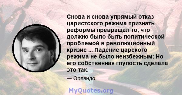 Снова и снова упрямый отказ царистского режима признать реформы превращал то, что должно было быть политической проблемой в революционный кризис ... Падение царского режима не было неизбежным; Но его собственная