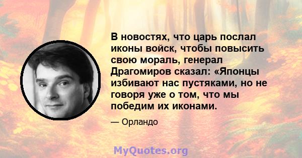 В новостях, что царь послал иконы войск, чтобы повысить свою мораль, генерал Драгомиров сказал: «Японцы избивают нас пустяками, но не говоря уже о том, что мы победим их иконами.