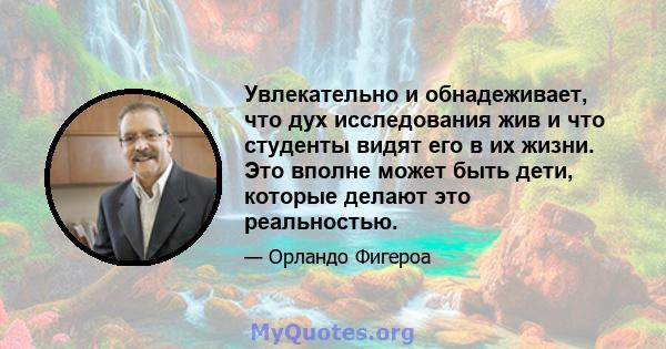 Увлекательно и обнадеживает, что дух исследования жив и что студенты видят его в их жизни. Это вполне может быть дети, которые делают это реальностью.