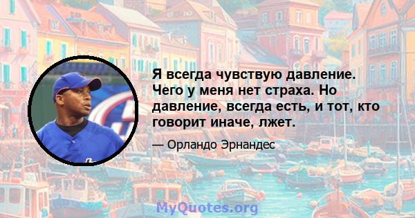 Я всегда чувствую давление. Чего у меня нет страха. Но давление, всегда есть, и тот, кто говорит иначе, лжет.