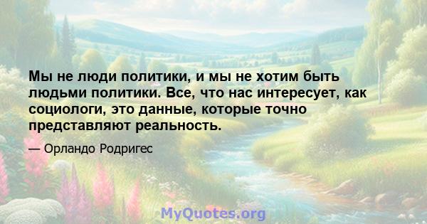 Мы не люди политики, и мы не хотим быть людьми политики. Все, что нас интересует, как социологи, это данные, которые точно представляют реальность.