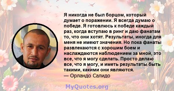 Я никогда не был борцом, который думает о поражении. Я всегда думаю о победе. Я готовлюсь к победе каждый раз, когда вступаю в ринг и даю фанатам то, что они хотят. Результаты, иногда для меня не имеют значения. Но пока 