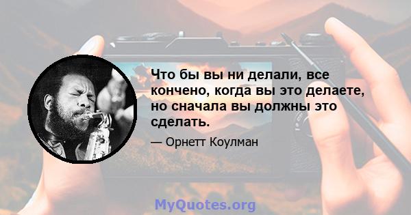 Что бы вы ни делали, все кончено, когда вы это делаете, но сначала вы должны это сделать.