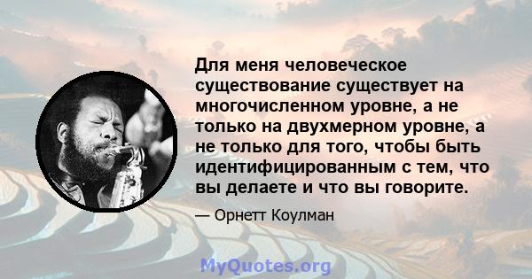 Для меня человеческое существование существует на многочисленном уровне, а не только на двухмерном уровне, а не только для того, чтобы быть идентифицированным с тем, что вы делаете и что вы говорите.