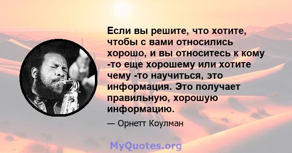 Если вы решите, что хотите, чтобы с вами относились хорошо, и вы относитесь к кому -то еще хорошему или хотите чему -то научиться, это информация. Это получает правильную, хорошую информацию.