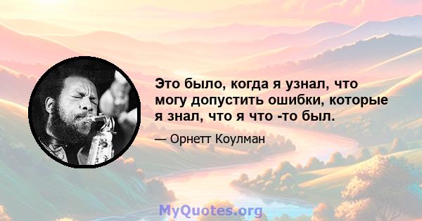 Это было, когда я узнал, что могу допустить ошибки, которые я знал, что я что -то был.