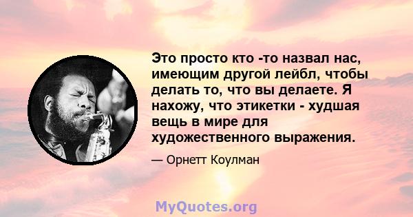 Это просто кто -то назвал нас, имеющим другой лейбл, чтобы делать то, что вы делаете. Я нахожу, что этикетки - худшая вещь в мире для художественного выражения.