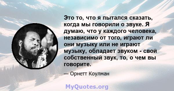 Это то, что я пытался сказать, когда мы говорили о звуке. Я думаю, что у каждого человека, независимо от того, играют ли они музыку или не играют музыку, обладает звуком - свой собственный звук, то, о чем вы говорите.