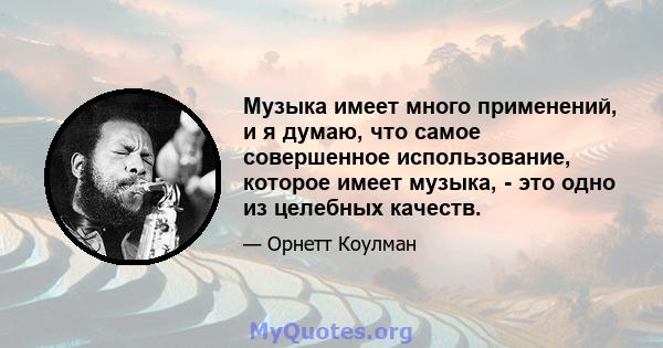 Музыка имеет много применений, и я думаю, что самое совершенное использование, которое имеет музыка, - это одно из целебных качеств.