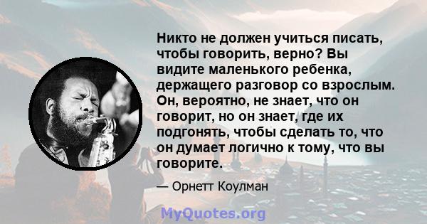 Никто не должен учиться писать, чтобы говорить, верно? Вы видите маленького ребенка, держащего разговор со взрослым. Он, вероятно, не знает, что он говорит, но он знает, где их подгонять, чтобы сделать то, что он думает 