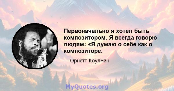 Первоначально я хотел быть композитором. Я всегда говорю людям: «Я думаю о себе как о композиторе.