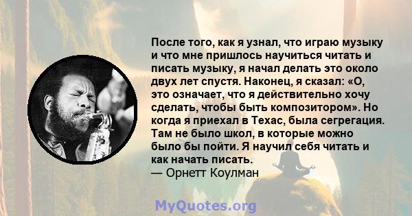 После того, как я узнал, что играю музыку и что мне пришлось научиться читать и писать музыку, я начал делать это около двух лет спустя. Наконец, я сказал: «О, это означает, что я действительно хочу сделать, чтобы быть