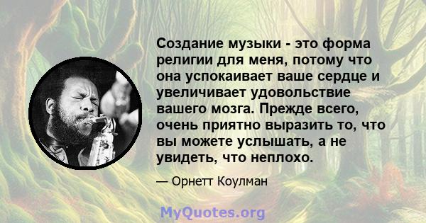 Создание музыки - это форма религии для меня, потому что она успокаивает ваше сердце и увеличивает удовольствие вашего мозга. Прежде всего, очень приятно выразить то, что вы можете услышать, а не увидеть, что неплохо.