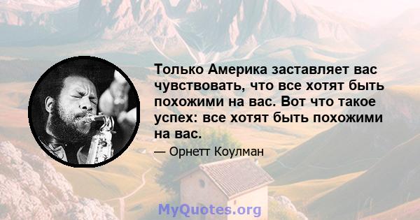 Только Америка заставляет вас чувствовать, что все хотят быть похожими на вас. Вот что такое успех: все хотят быть похожими на вас.