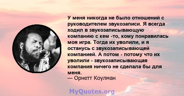 У меня никогда не было отношений с руководителем звукозаписи. Я всегда ходил в звукозаписывающую компанию с кем -то, кому понравилась моя игра. Тогда их уволили, и я останусь с звукозаписывающей компанией. А потом -