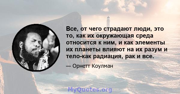 Все, от чего страдают люди, это то, как их окружающая среда относится к ним, и как элементы их планеты влияют на их разум и тело-как радиация, рак и все.