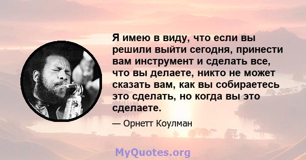 Я имею в виду, что если вы решили выйти сегодня, принести вам инструмент и сделать все, что вы делаете, никто не может сказать вам, как вы собираетесь это сделать, но когда вы это сделаете.