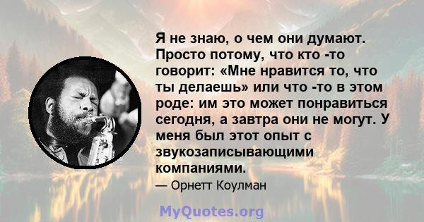 Я не знаю, о чем они думают. Просто потому, что кто -то говорит: «Мне нравится то, что ты делаешь» или что -то в этом роде: им это может понравиться сегодня, а завтра они не могут. У меня был этот опыт с