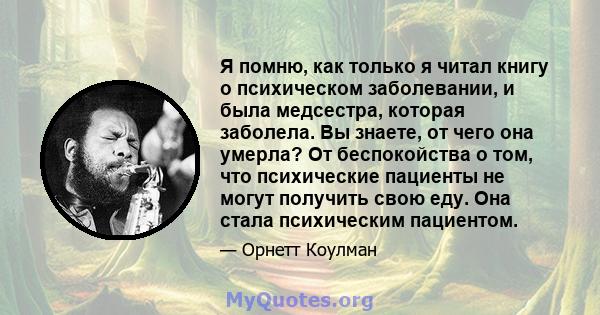 Я помню, как только я читал книгу о психическом заболевании, и была медсестра, которая заболела. Вы знаете, от чего она умерла? От беспокойства о том, что психические пациенты не могут получить свою еду. Она стала