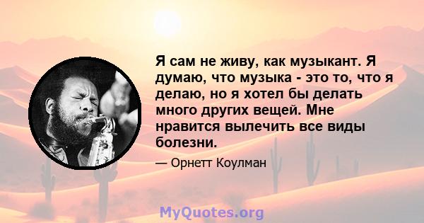 Я сам не живу, как музыкант. Я думаю, что музыка - это то, что я делаю, но я хотел бы делать много других вещей. Мне нравится вылечить все виды болезни.