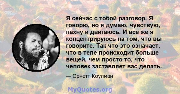 Я сейчас с тобой разговор. Я говорю, но я думаю, чувствую, пахну и двигаюсь. И все же я концентрируюсь на том, что вы говорите. Так что это означает, что в теле происходит больше вещей, чем просто то, что человек